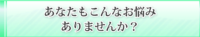 あなたもこんなお悩み
ありませんか？