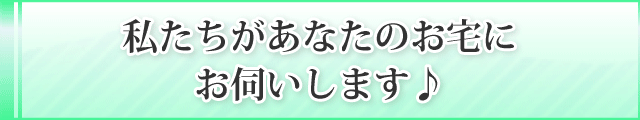 私たちがあなたのお宅に
お伺いします♪