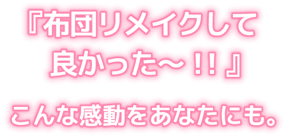 『布団リメイクして
良かった〜！！』こんな感動をあなたにも。