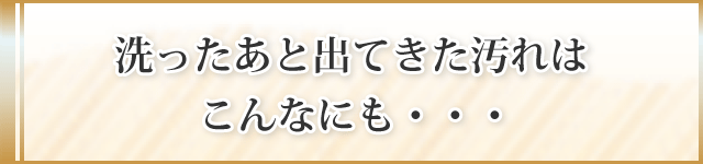 洗ったあと出てきた汚れはこんなにも・・・